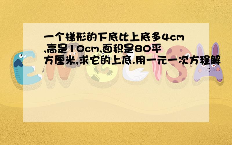 一个梯形的下底比上底多4cm,高是10cm,面积是80平方厘米,求它的上底.用一元一次方程解