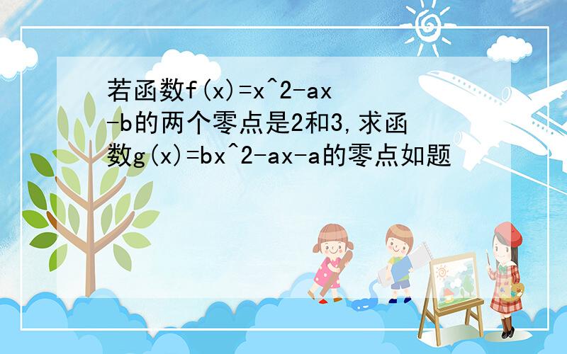 若函数f(x)=x^2-ax-b的两个零点是2和3,求函数g(x)=bx^2-ax-a的零点如题