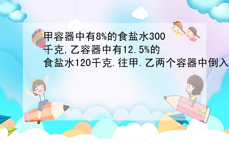 甲容器中有8%的食盐水300千克,乙容器中有12.5%的食盐水120千克.往甲.乙两个容器中倒入等量的水使两个容器中食盐水浓度一样 问倒入水多少千克?