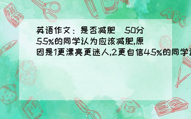 英语作文：是否减肥(50分)55%的同学认为应该减肥,原因是1更漂亮更迷人,2更自信45%的同学认为不应该减肥,原因1浪费时间和金钱,2可能会有害身心健康要求100词左右,开头已给：Recently l have carri