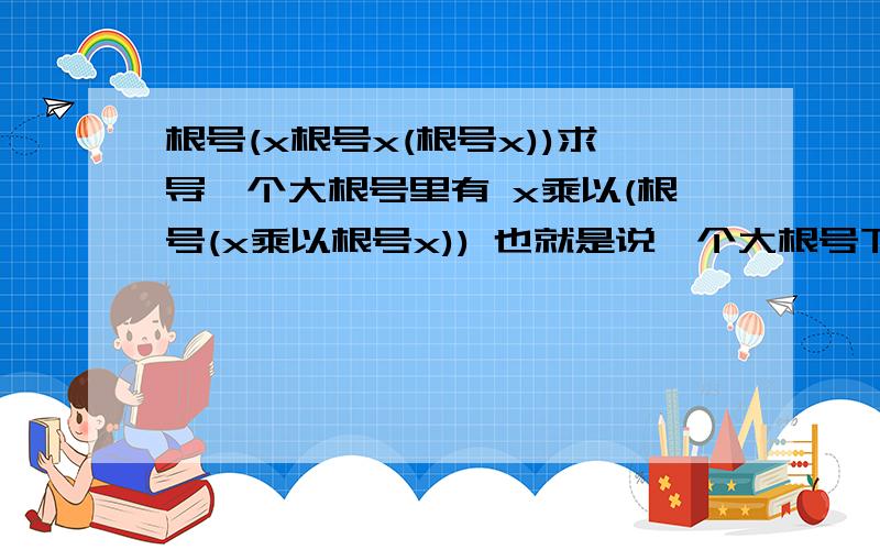 根号(x根号x(根号x))求导一个大根号里有 x乘以(根号(x乘以根号x)) 也就是说一个大根号下面有一个中型根号，中型根号下面还有一个小型根号