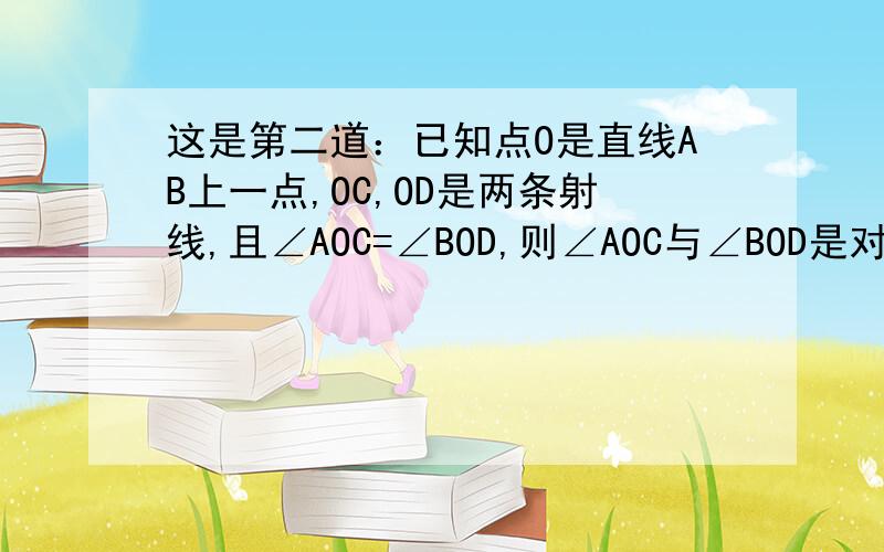 这是第二道：已知点O是直线AB上一点,OC,OD是两条射线,且∠AOC=∠BOD,则∠AOC与∠BOD是对顶角么?为什么