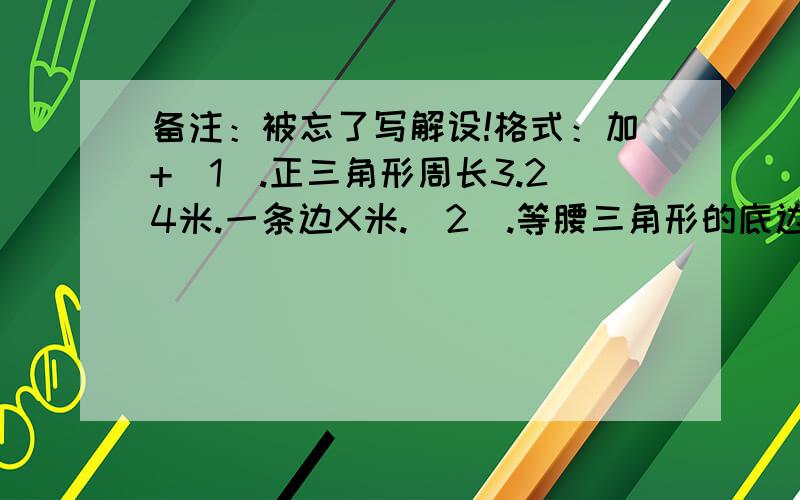 备注：被忘了写解设!格式：加+（1）.正三角形周长3.24米.一条边X米.（2）.等腰三角形的底边比一条腰长17.5米,顶角的度数是一个底叫的4倍.底：41.5cm.腰：Xcm.最上面的一个角的度数：120度.下