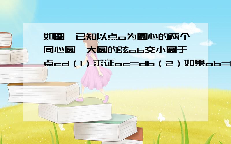 如图,已知以点o为圆心的两个同心圆,大圆的弦ab交小圆于点cd（1）求证ac=db（2）如果ab=8,cd=4,那么圆环面积是多少