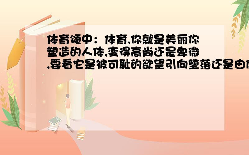 体育颂中：体育,你就是美丽你塑造的人体,变得高尚还是卑微,要看它是被可耻的欲望引向堕落还是由健康的力量悉心培育.说明了什么?