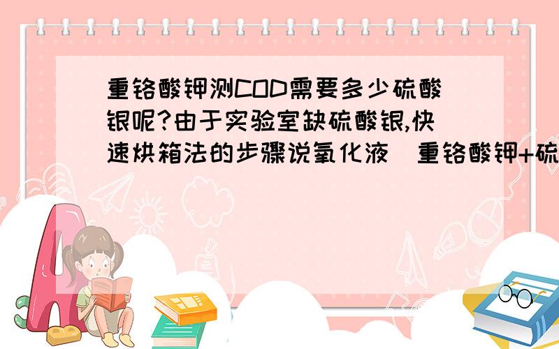 重铬酸钾测COD需要多少硫酸银呢?由于实验室缺硫酸银,快速烘箱法的步骤说氧化液（重铬酸钾+硫酸银）是一起加的,然而我先前做的是分光光度法,但是不准,所以改烘箱法,就不想再配试剂,可