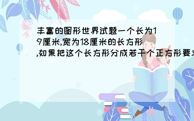 丰富的图形世界试题一个长为19厘米,宽为18厘米的长方形,如果把这个长方形分成若干个正方形要求正方形的边数为正整数,那么该长方形最少可分成正方形的个数A.5个 B.6个 C.7个 D.8个