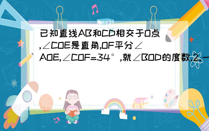 已知直线AB和CD相交于O点,∠COE是直角,OF平分∠AOE,∠COF=34°,就∠BOD的度数.2.一个角的余角与这个角的补角的和=这个角的4倍，你么这个角是多少度？