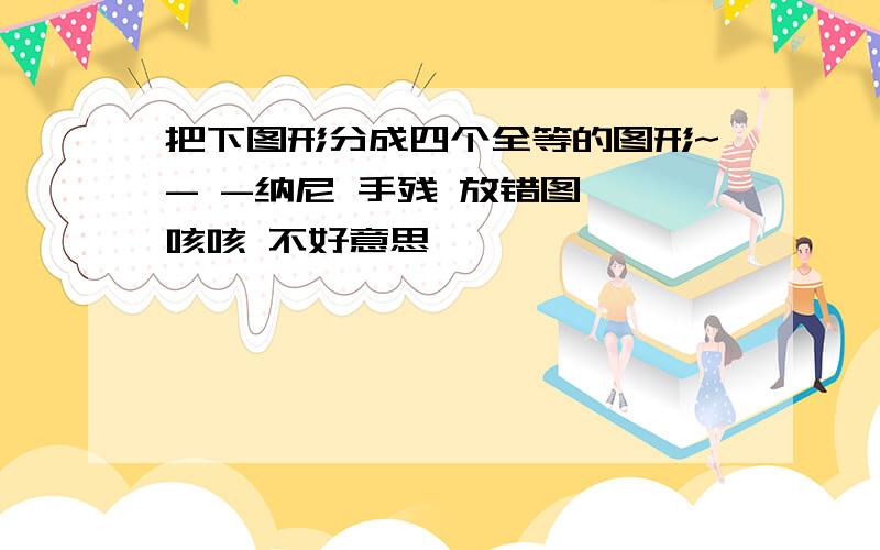 把下图形分成四个全等的图形~- -纳尼 手残 放错图  咳咳 不好意思