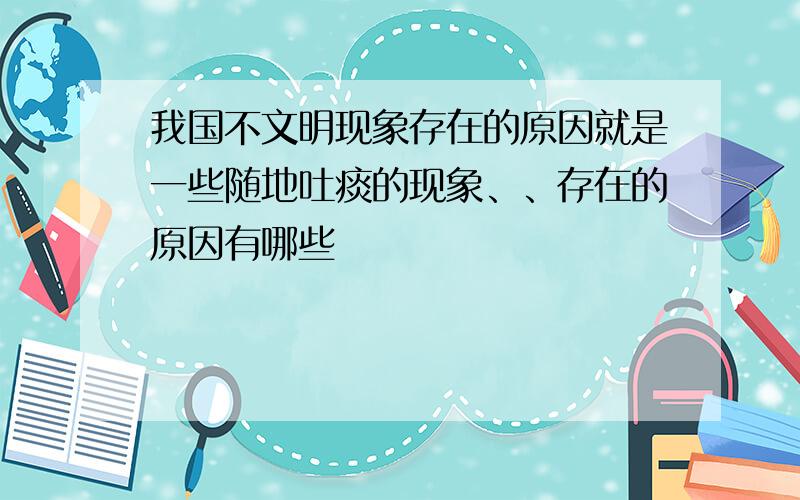 我国不文明现象存在的原因就是一些随地吐痰的现象、、存在的原因有哪些