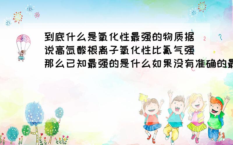 到底什么是氧化性最强的物质据说高氙酸根离子氧化性比氟气强那么已知最强的是什么如果没有准确的最强的谁给较强的排个序(就排一下O2以上的物质吧,越多越好)不是单质,是一切的物质,单