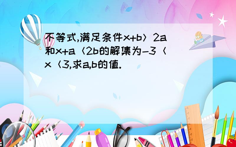 不等式,满足条件x+b＞2a和x+a＜2b的解集为-3＜x＜3,求a,b的值.