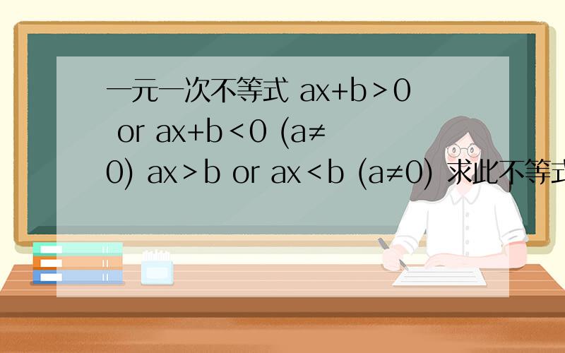 一元一次不等式 ax+b＞0 or ax+b＜0 (a≠0) ax＞b or ax＜b (a≠0) 求此不等式组的解集此为数学老师留的思考题,请在当天一点钟以前有答复,速回!最好各种情况都要想到.