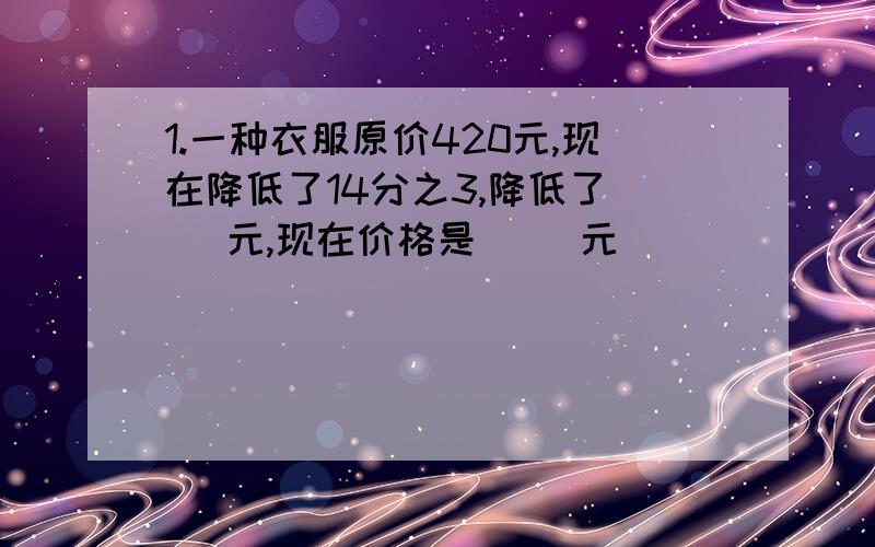 1.一种衣服原价420元,现在降低了14分之3,降低了（ ）元,现在价格是( ）元