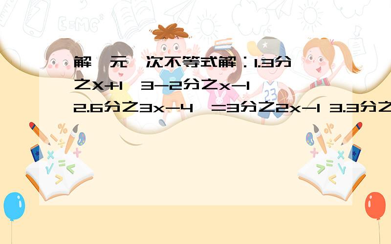 解一元一次不等式解：1.3分之X+1>3-2分之x-1 2.6分之3x-4>=3分之2x-1 3.3分之3x-1>2分之x+4-1