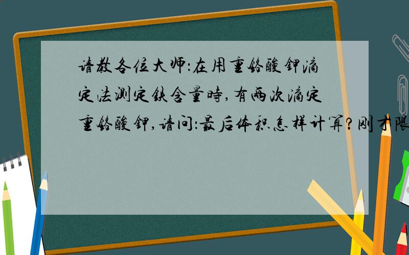 请教各位大师：在用重铬酸钾滴定法测定铁含量时,有两次滴定重铬酸钾,请问：最后体积怎样计算?刚才限于提问的字数，我没有谢清楚。是计算两次滴定的体积，还是一次的体积数？谢谢！