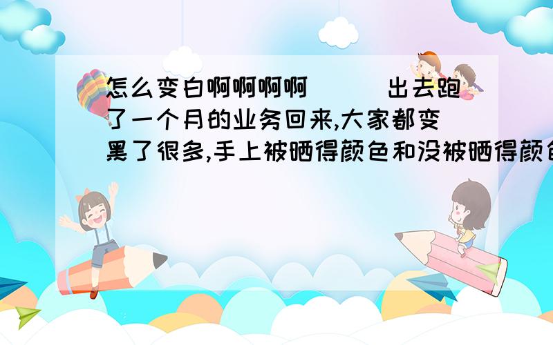 怎么变白啊啊啊啊```出去跑了一个月的业务回来,大家都变黑了很多,手上被晒得颜色和没被晒得颜色差好多哦!虽然呆在家里一段时间会变白但也不可能每天都在家里吧!据说用洗米的水用来洗