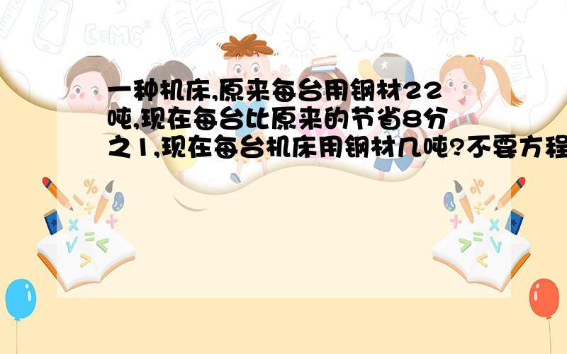 一种机床,原来每台用钢材22吨,现在每台比原来的节省8分之1,现在每台机床用钢材几吨?不要方程