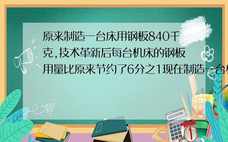 原来制造一台床用钢板840千克,技术革新后每台机床的钢板用量比原来节约了6分之1现在制造一台机床钢板用多少吨?