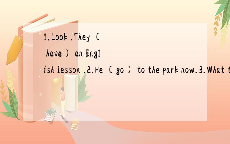 1.Look .They ( have) an English lesson .2.He (go) to the park now.3.What they (do They (sit) in the park4.They (not,water)the flowers now.5.We (have) dinner now.6.My mother (clean) the room now.7.Look!the girls (dance) in the classroom.8.you (speak)t