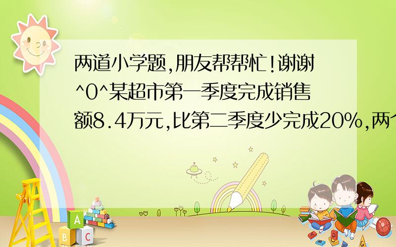 两道小学题,朋友帮帮忙!谢谢^0^某超市第一季度完成销售额8.4万元,比第二季度少完成20%,两个季度完成的销售额正好是全年销售额的5分之3,该超市还差多少万元才能完成全年总销售额?有一堆