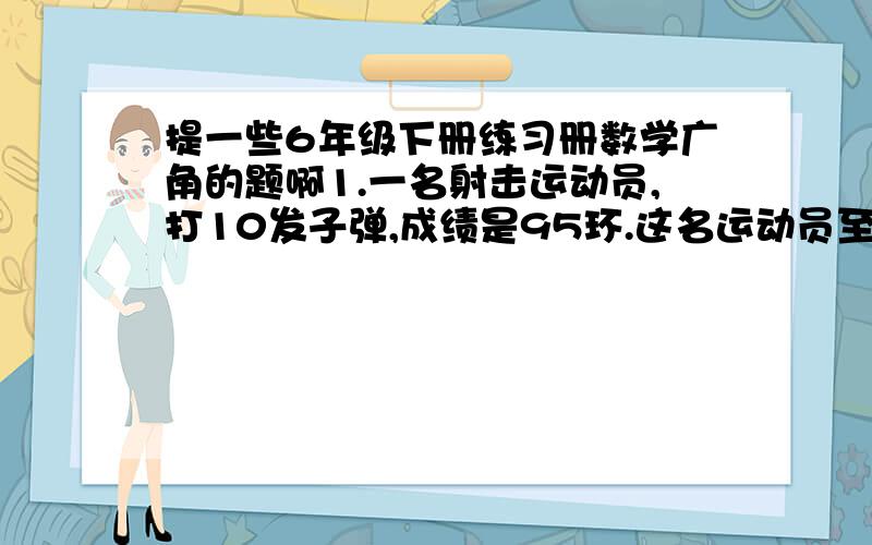 提一些6年级下册练习册数学广角的题啊1.一名射击运动员,打10发子弹,成绩是95环.这名运动员至少打中1个10环,为什么?2.有46名同学做6种不同的运动,至少有几名同学做同一种运动?为什么?3.一个