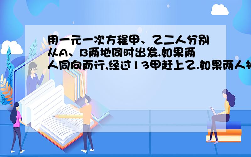 用一元一次方程甲、乙二人分别从A、B两地同时出发.如果两人同向而行,经过13甲赶上乙.如果两人相向而行,经过3分两人相遇.已知乙每分行25米,问A、B两地相距多少千米?