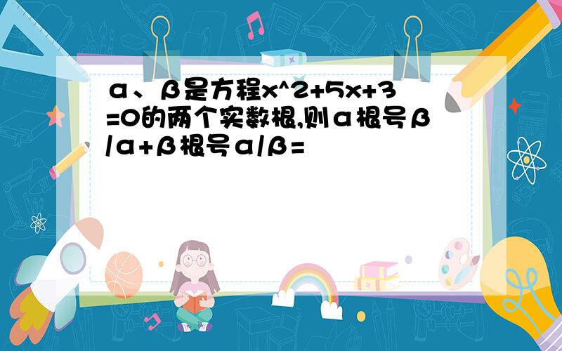 α、β是方程x^2+5x+3=0的两个实数根,则α根号β/α+β根号α/β=