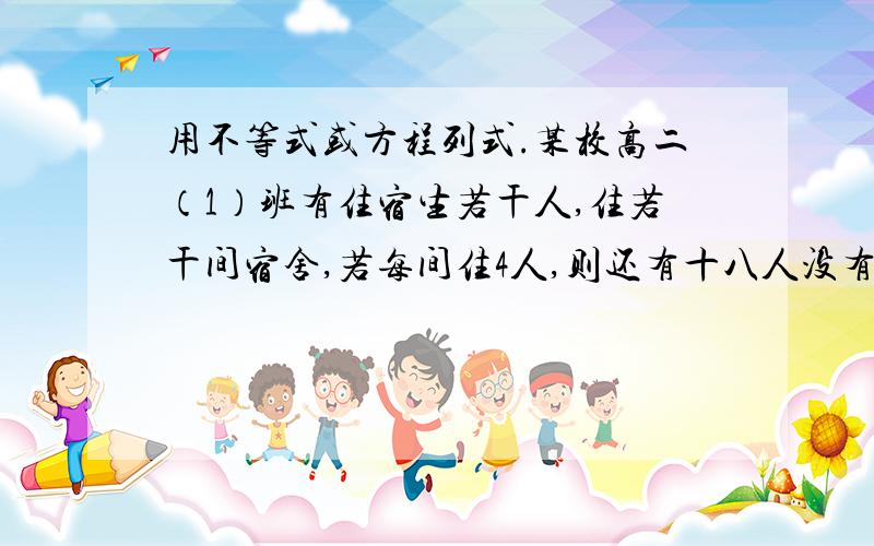 用不等式或方程列式.某校高二（1）班有住宿生若干人,住若干间宿舍,若每间住4人,则还有十八人没有宿舍住；若每间住6人,则有一间没住满,求该班住宿生人数和宿舍的间数.