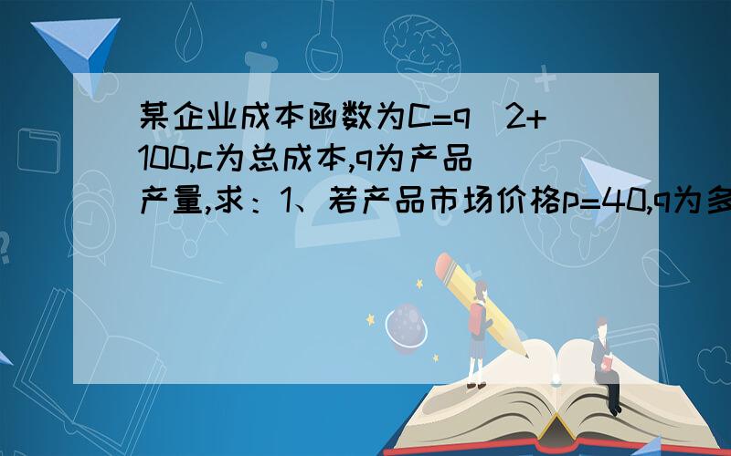 某企业成本函数为C=q^2+100,c为总成本,q为产品产量,求：1、若产品市场价格p=40,q为多少时才可实现最大利润?2、当产品价格达到多少时,该企业利润为正?请用微观经济学解答.