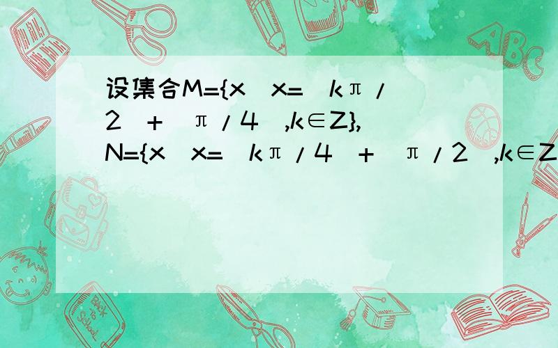 设集合M={x|x=(kπ/2)+(π/4),k∈Z},N={x|x=(kπ/4)+(π/2),k∈Z},则M与N的关系是? 请帮忙解答讲解 谢谢