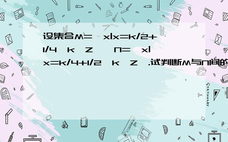 设集合M=｛x|x=k/2+1/4,k∈Z｝,N=｛x|x=k/4+1/2,k∈Z｝.试判断M与N间的关系.