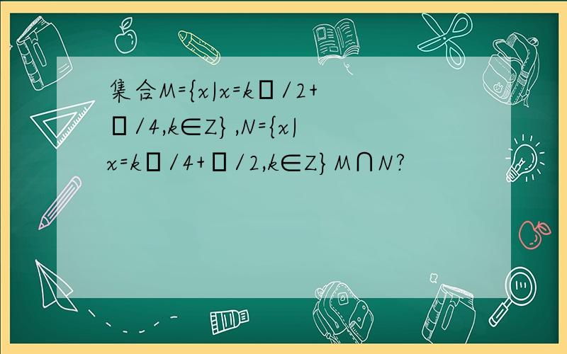 集合M={x|x=kπ/2+π/4,k∈Z},N={x|x=kπ/4+π/2,k∈Z}M∩N?