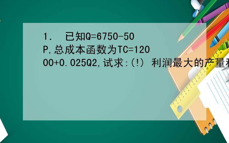 1． 已知Q=6750-50P,总成本函数为TC=12000+0.025Q2,试求:(!) 利润最大的产量和价格;谁能帮我解答下问题啊,谢谢拉!是Q的平方