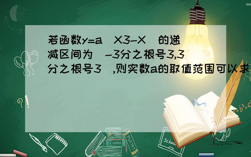 若函数y=a(X3-X)的递减区间为（-3分之根号3,3分之根号3）,则实数a的取值范围可以求导数再转化成恒成立吗?递减区间为（、）和在（、）上是增函数是一样做吗,（、）存在增区间也能恒成立吗