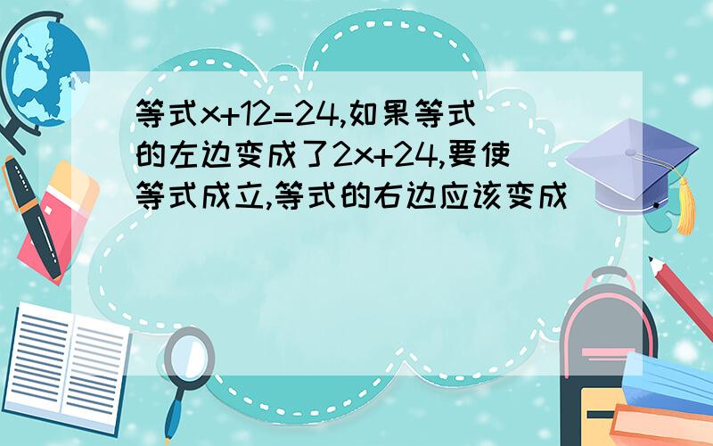 等式x+12=24,如果等式的左边变成了2x+24,要使等式成立,等式的右边应该变成( ).