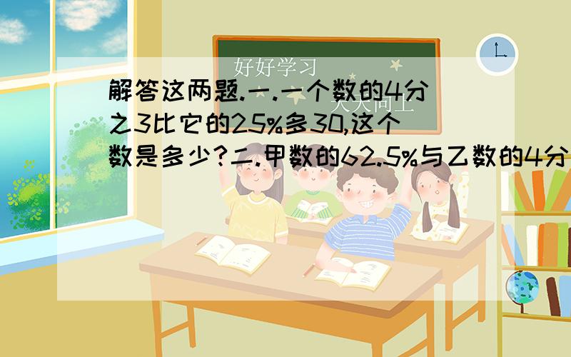 解答这两题.一.一个数的4分之3比它的25%多30,这个数是多少?二.甲数的62.5%与乙数的4分之3相等,乙数是400,甲数是多少?