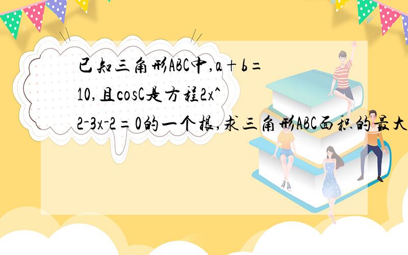 已知三角形ABC中,a+b=10,且cosC是方程2x^2-3x-2=0的一个根,求三角形ABC面积的最大值