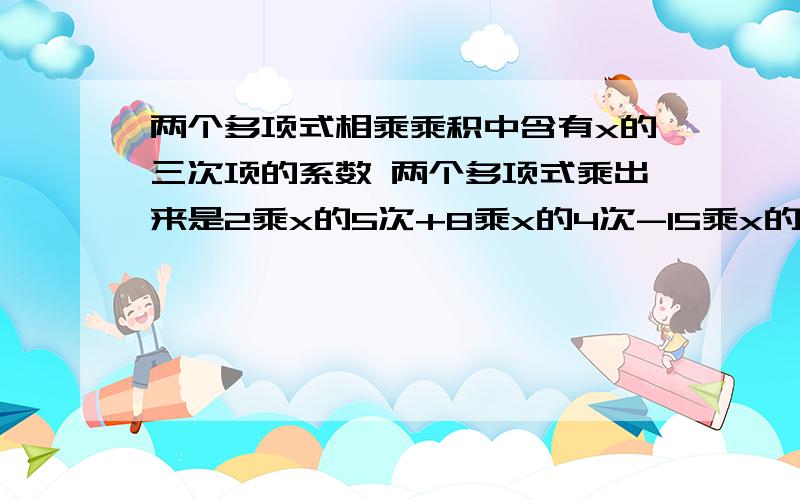 两个多项式相乘乘积中含有x的三次项的系数 两个多项式乘出来是2乘x的5次+8乘x的4次-15乘x的三次-3乘x的2次+11x-7