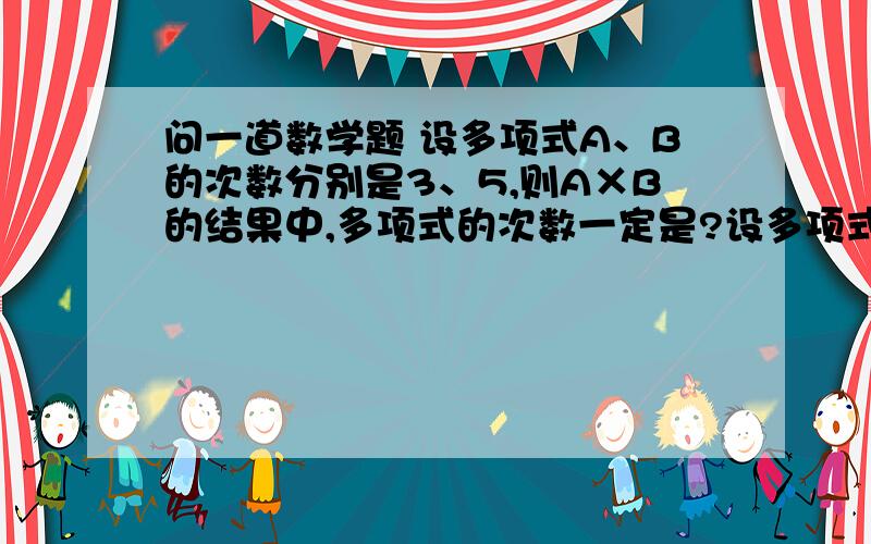 问一道数学题 设多项式A、B的次数分别是3、5,则A×B的结果中,多项式的次数一定是?设多项式A、B的次数分别是3、5,则A×B的结果中,多项式的次数一定是?为什么?