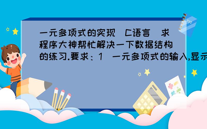 一元多项式的实现（C语言）求程序大神帮忙解决一下数据结构的练习.要求：1）一元多项式的输入,显示输出(1)提示输入多项式系数和指数,输入之后把多项式按照常用形式显示出来(2)计算结