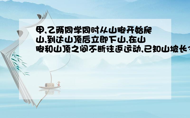 甲,乙两同学同时从山脚开始爬山,到达山顶后立即下山,在山脚和山顶之间不断往返运动,已知山坡长360m,甲、乙上山的速度比是6：4,并且甲、乙下山的速度都是各自上山速度的1.5倍,当甲第三次