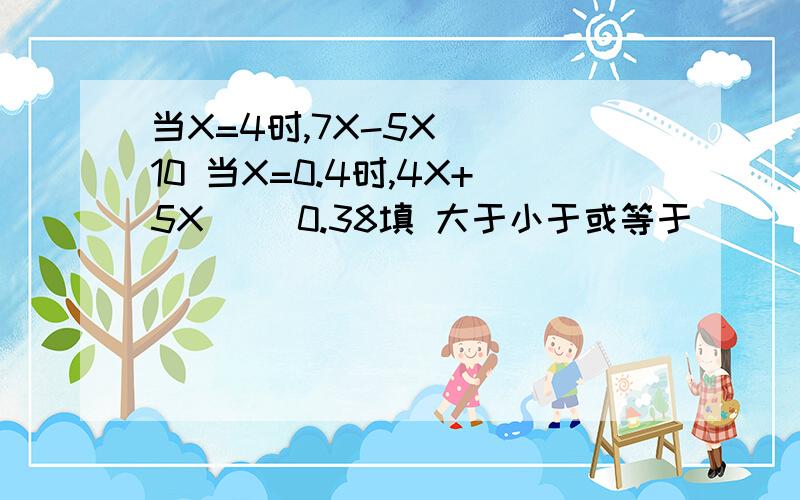 当X=4时,7X-5X（ ）10 当X=0.4时,4X+5X（ ）0.38填 大于小于或等于