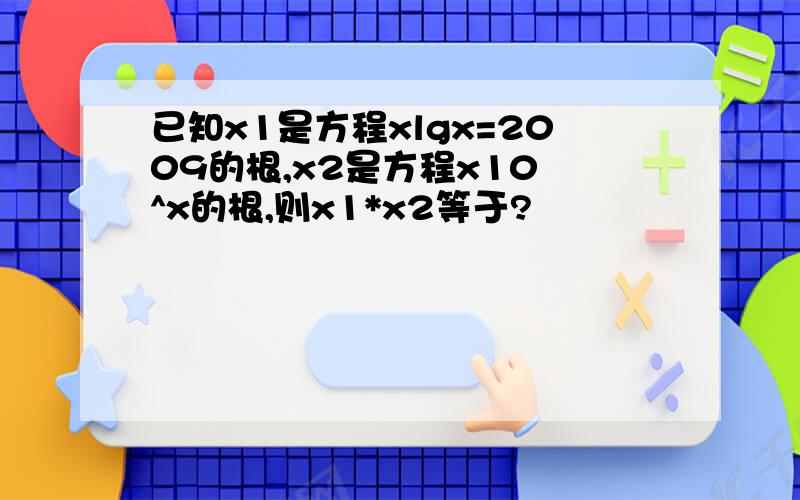 已知x1是方程xlgx=2009的根,x2是方程x10 ^x的根,则x1*x2等于?