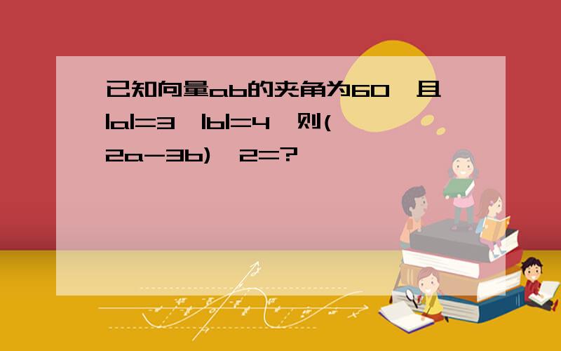 已知向量ab的夹角为60,且|a|=3,|b|=4,则(2a-3b)^2=?