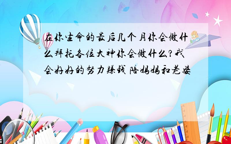 在你生命的最后几个月你会做什么拜托各位大神你会做什么?我会好好的努力赚钱 陪妈妈和老婆