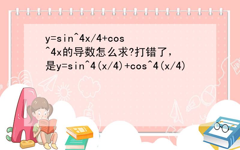 y=sin^4x/4+cos^4x的导数怎么求?打错了，是y=sin^4(x/4)+cos^4(x/4)