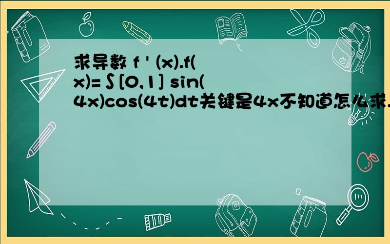 求导数 f ' (x).f(x)=∫[0,1] sin(4x)cos(4t)dt关键是4x不知道怎么求.如果是sin（4t）* cos(4t),那么f ' (x)=sin(4x)* cos(4x)把t 变成x就可以了,因为F ' (x)=f (x).但这题中前面是sin （4x） 不知道怎么求了,