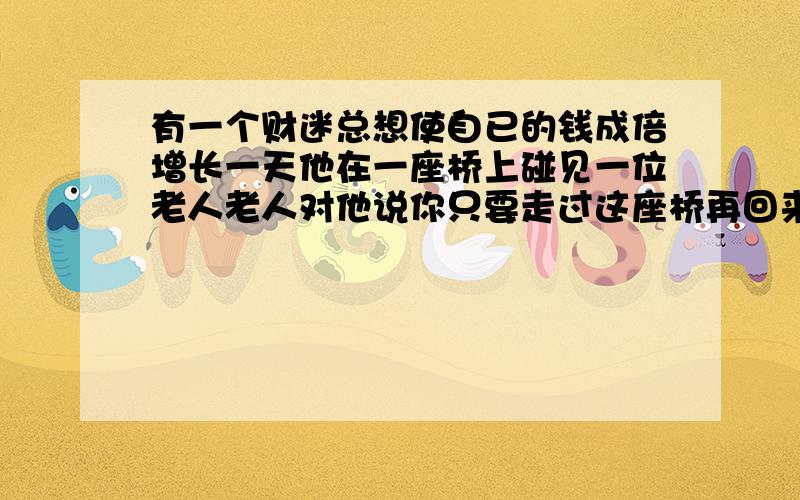 有一个财迷总想使自已的钱成倍增长一天他在一座桥上碰见一位老人老人对他说你只要走过这座桥再回来你身上的钱就会增加一倍但作为报酬你每走一个来回你给我32个铜板财迷算了算挺合