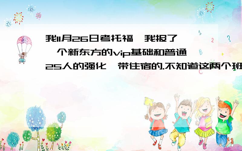 我11月26日考托福,我报了一个新东方的vip基础和普通25人的强化,带住宿的.不知道这两个班上的什么内容还有是上午上课还是上午一节下午一节.需要带什么?住的怎么样?